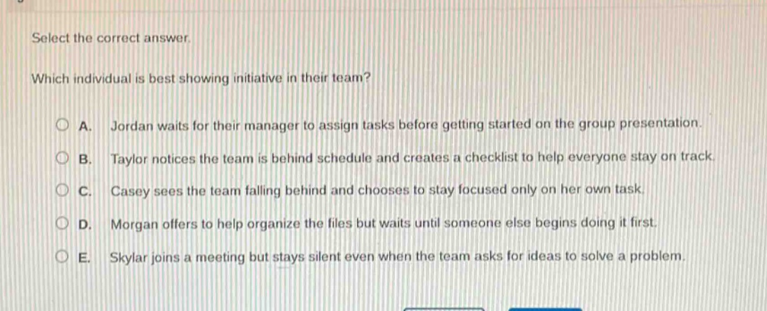 select the correct answer. which individual is best showing initiative in their team? a. jordan waits for their manager to assign tasks before getting started on the group presentation. b. taylor notices the team is behind schedule and creates a checklist to help everyone stay on track. c. casey sees the team falling behind and chooses to stay focused only on her own task. d. morgan offers to help organize the files but waits until someone else begins doing it first. e. skylar joins a meeting but stays silent even when the team asks for ideas to solve a problem.