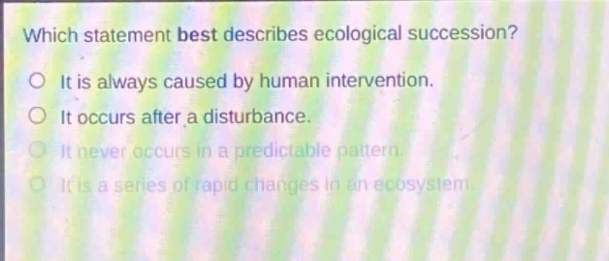 which statement best describes ecological succession? it is always caused by human intervention. it occurs after a disturbance. it never occurs in a predictable pattern. it is a series of rapid changes in an ecosystem.