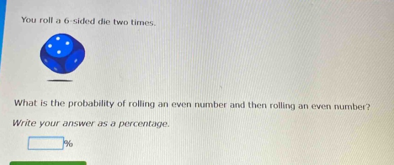 you roll a 6 - sided die two times. what is the probability of rolling an even number and then rolling an even number? write your answer as a percentage.