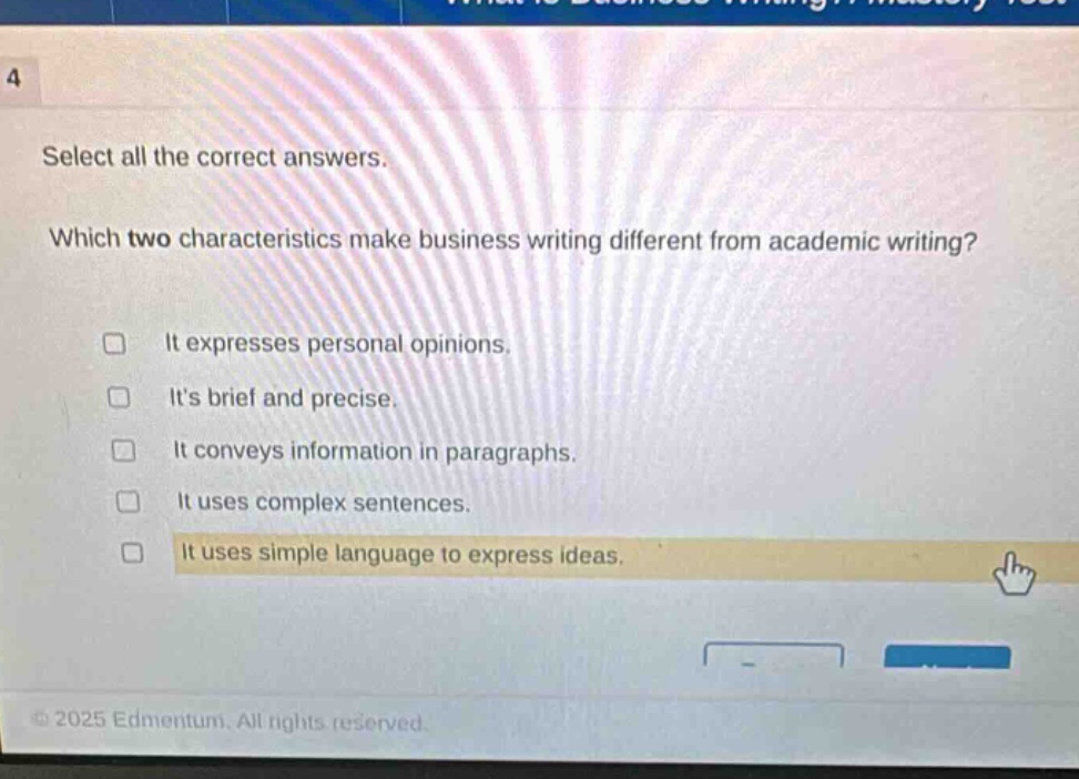 4 select all the correct answers. which two characteristics make business writing different from academic writing? it expresses personal opinions. its brief and precise. it conveys information in paragraphs. it uses complex sentences. it uses simple language to express ideas.