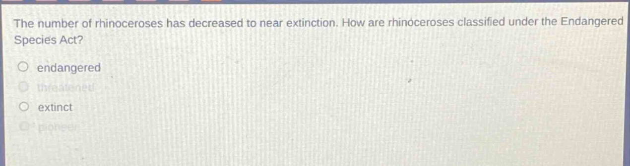 the number of rhinoceroses has decreased to near extinction. how are rhinoceroses classified under the endangered species act?\no endangered\no threatened\no extinct\no pioneer