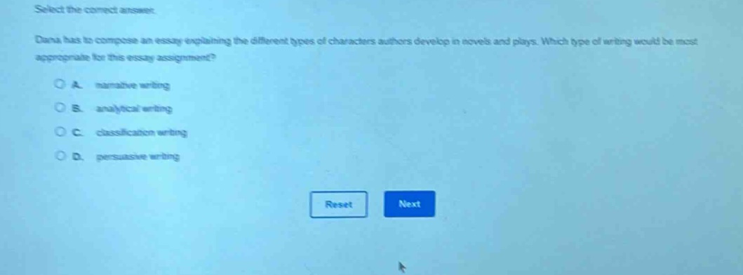 select the correct answer. dana has to compose an essay explaining the different types of characters authors develop in novels and plays. which type of writing would be most appropriate for this essay assignment? o a. narrative writing o b. analytical writing o c. classification writing o d. persuasive writing