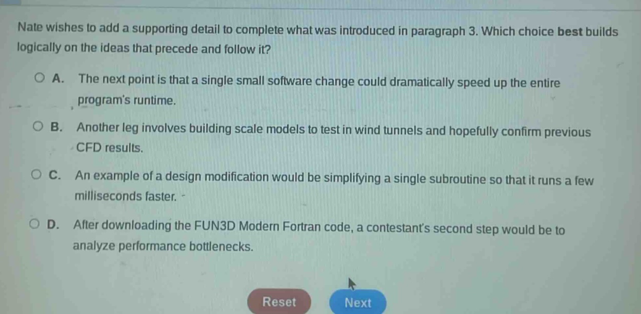 nate wishes to add a supporting detail to complete what was introduced in paragraph 3. which choice best builds logically on the ideas that precede and follow it?\n\na. the next point is that a single small software change could dramatically speed up the entire programs runtime.\n\nb. another leg involves building scale models to test in wind tunnels and hopefully confirm previous cfd results.\n\nc. an example of a design modification would be simplifying a single subroutine so that it runs a few milliseconds faster.\n\nd. after downloading the fun3d modern fortran code, a contestants second step would be to analyze performance bottlenecks.