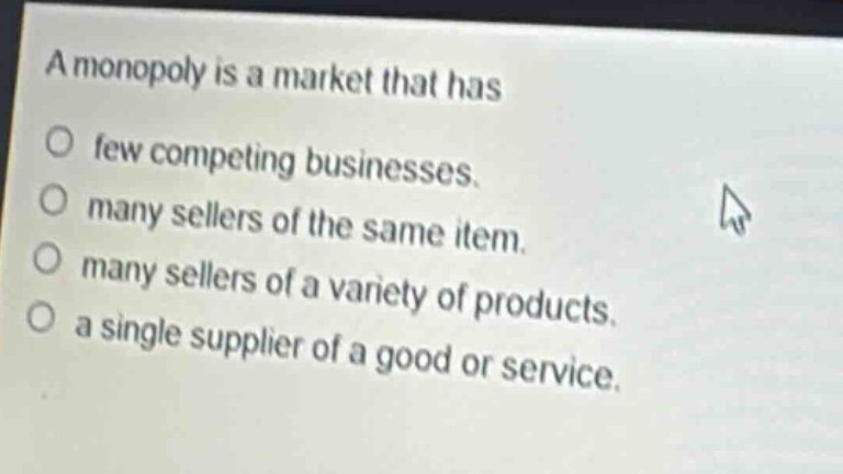 a monopoly is a market that has\no few competing businesses.\no many sellers of the same item.\no many sellers of a variety of products.\no a single supplier of a good or service.