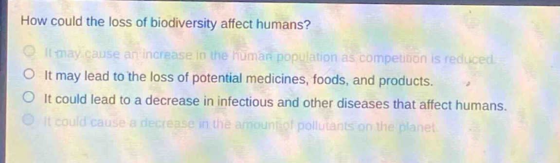 how could the loss of biodiversity affect humans? it may cause an increase in the human population as competition is reduced. it may lead to the loss of potential medicines, foods, and products. it could lead to a decrease in infectious and other diseases that affect humans. it could cause a decrease in the amount of pollutants on the planet.