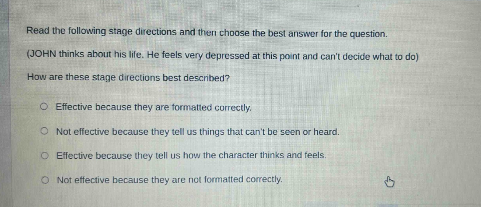 read the following stage directions and then choose the best answer for the question. (john thinks about his life. he feels very depressed at this point and cant decide what to do) how are these stage directions best described? effective because they are formatted correctly. not effective because they tell us things that cant be seen or heard. effective because they tell us how the character thinks and feels. not effective because they are not formatted correctly.