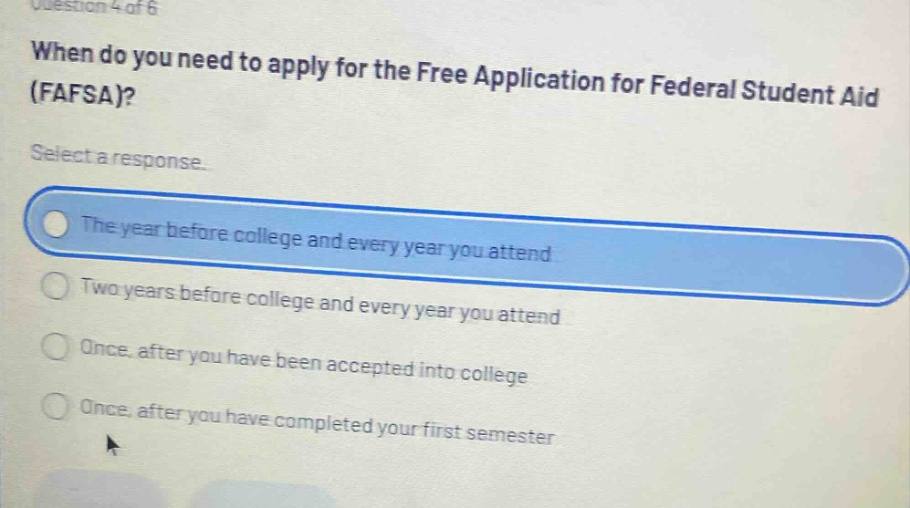 question 4 of 6 when do you need to apply for the free application for federal student aid (fafsa)? select a response. the year before college and every year you attend two years before college and every year you attend once, after you have been accepted into college once, after you have completed your first semester