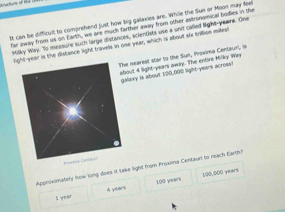 it can be difficult to comprehend just how big galaxies are. while the sun or moon may feel far away from us on earth, we are much farther away from other astronomical bodies in the milky way. to measure such large distances, scientists use a unit called light - years. one light - year is the distance light travels in one year, which is about six trillion miles! the nearest star to the sun, proxima centauri, is about 4 light - years away. the entire milky way galaxy is about 100,000 light - years across! approximately how long does it take light from proxima centauri to reach earth? 1 year 4 years 100 years 100,000 years