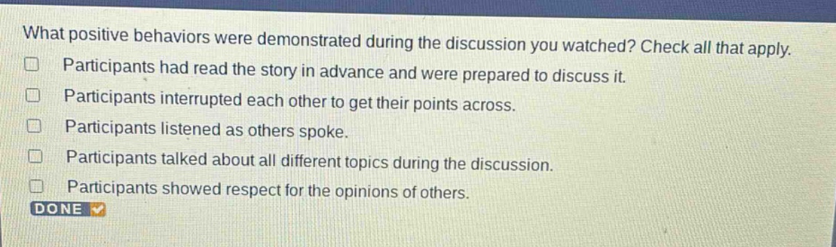 what positive behaviors were demonstrated during the discussion you watched? check all that apply. participants had read the story in advance and were prepared to discuss it. participants interrupted each other to get their points across. participants listened as others spoke. participants talked about all different topics during the discussion. participants showed respect for the opinions of others. done