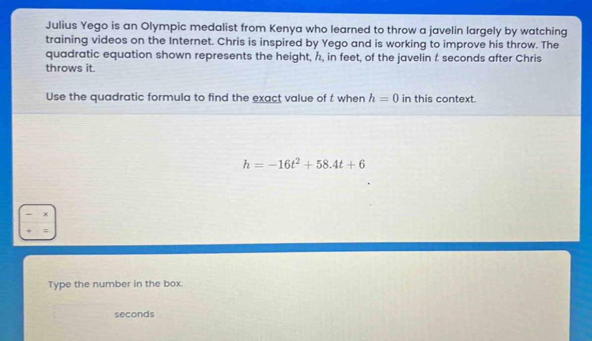julius yego is an olympic medalist from kenya who learned to throw a javelin largely by watching training videos on the internet. chris is inspired by yego and is working to improve his throw. the quadratic equation shown represents the height, h, in feet, of the javelin t seconds after chris throws it. use the quadratic formula to find the exact value of t when h = 0 in this context. h = -16t² + 58.4t + 6 type the number in the box. seconds