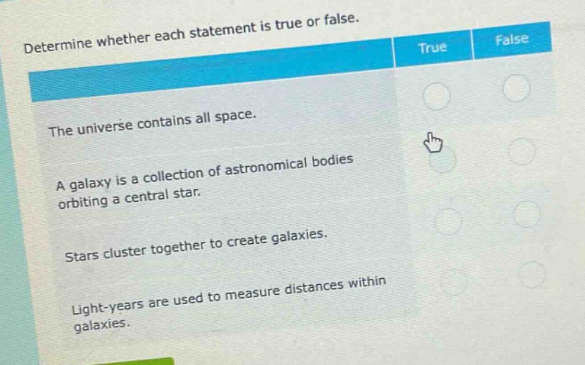 determine whether each statement is true or false. the universe contains all space. a galaxy is a collection of astronomical bodies orbiting a central star. stars cluster together to create galaxies. light - years are used to measure distances within galaxies.