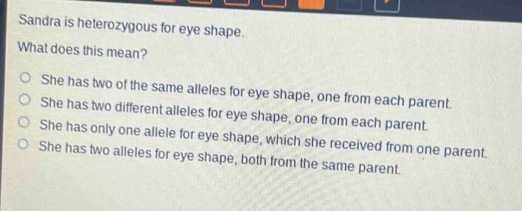 sandra is heterozygous for eye shape. what does this mean? she has two of the same alleles for eye shape, one from each parent. she has two different alleles for eye shape, one from each parent. she has only one allele for eye shape, which she received from one parent. she has two alleles for eye shape, both from the same parent.