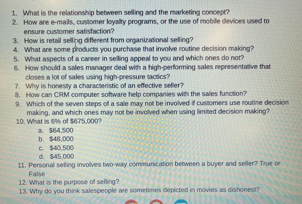 1. what is the relationship between selling and the marketing concept? 2. how are e - mails, customer loyalty programs, or the use of mobile devices used to ensure customer satisfaction? 3. how is retail selling different from organizational selling? 4. what are some products you purchase that involve routine decision making? 5. what aspects of a career in selling appeal to you and which ones do not? 6. how should a sales manager deal with a high - performing sales representative that closes a lot of sales using high - pressure tactics? 7. why is honesty a characteristic of an effective seller? 8. how can crm computer software help companies with the sales function? 9. which of the seven steps of a sale may not be involved if customers use routine decision making, and which ones may not be involved when using limited decision making? 10. what is 6% of $675,000? a. $64,500 b. $48,000 c. $40,500 d. $45,000 11. personal selling involves two - way communication between a buyer and seller? true or false 12. what is the purpose of selling? 13. why do you think salespeople are sometimes depicted in movies as dishonest?
