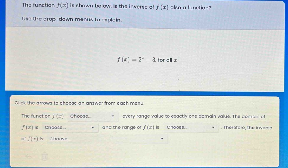 the function f(x) is shown below. is the inverse of f(x) also a function? use the drop - down menus to explain. f(x)=2^x - 3, for all x click the arrows to choose an answer from each menu. the function f(x) choose... every range value to exactly one domain value. the domain of f(x) is choose... and the range of f(x) is choose... therefore, the inverse of f(x) is choose...