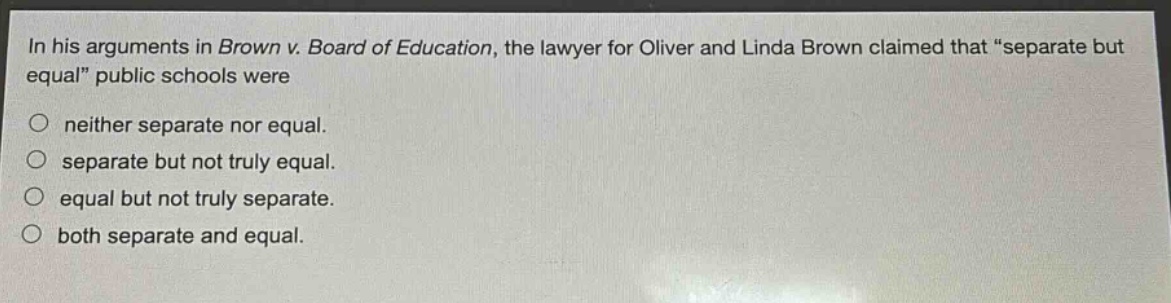 in his arguments in brown v. board of education, the lawyer for oliver and linda brown claimed that “separate but equal” public schools were\nneither separate nor equal.\nseparate but not truly equal.\nequal but not truly separate.\nboth separate and equal.