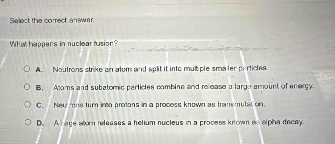 select the correct answer. what happens in nuclear fusion? a. neutrons strike an atom and split it into multiple smaller particles. b. atoms and subatomic particles combine and release a large amount of energy. c. neutrons turn into protons in a process known as transmutation. d. a large atom releases a helium nucleus in a process known as alpha decay.