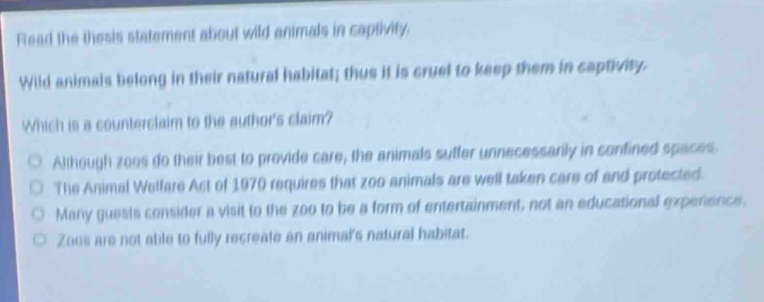 read the thesis statement about wild animals in captivity. wild animals belong in their natural habitat; thus it is cruel to keep them in captivity. which is a counter - claim to the authors claim? although zoos do their best to provide care, the animals suffer unnecessarily in confined spaces. the animal welfare act of 1970 requires that zoo animals are well taken care of and protected. many guests consider a visit to the zoo to be a form of entertainment, not an educational experience. zoos are not able to fully recreate an animals natural habitat.