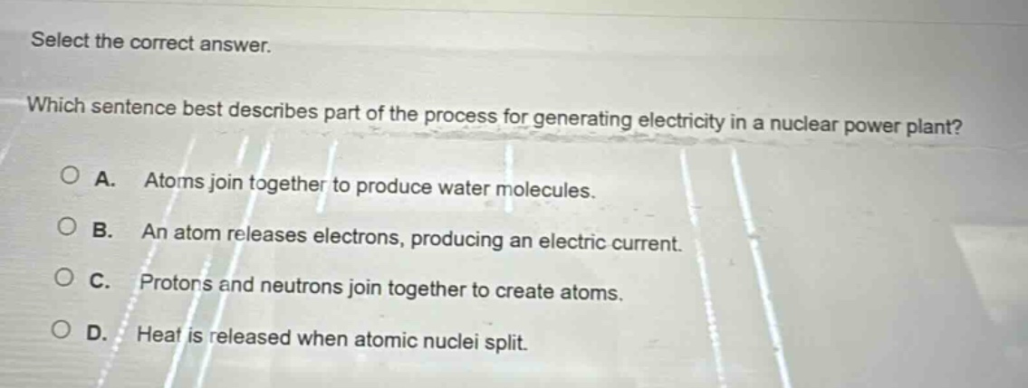 select the correct answer. which sentence best describes part of the process for generating electricity in a nuclear power plant? a. atoms join together to produce water molecules. b. an atom releases electrons, producing an electric current. c. protons and neutrons join together to create atoms. d. heat is released when atomic nuclei split.