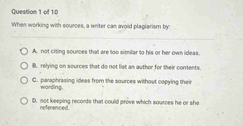 question 1 of 10 when working with sources, a writer can avoid plagiarism by: a. not citing sources that are too similar to his or her own ideas. b. relying on sources that do not list an author for their contents. c. paraphrasing ideas from the sources without copying their wording. d. not keeping records that could prove which sources he or she referenced.