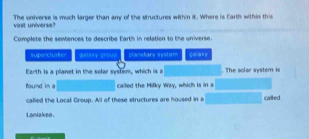the universe is much larger than any of the structures within it. where is earth within this vast universe? complete the sentences to describe earth in relation to the universe. supercluster galaxy group planetary system galaxy earth is a planet in the solar system, which is a. the solar system is found in a called the milky way, which is in a called the local group. all of these structures are housed in a called laniakea.