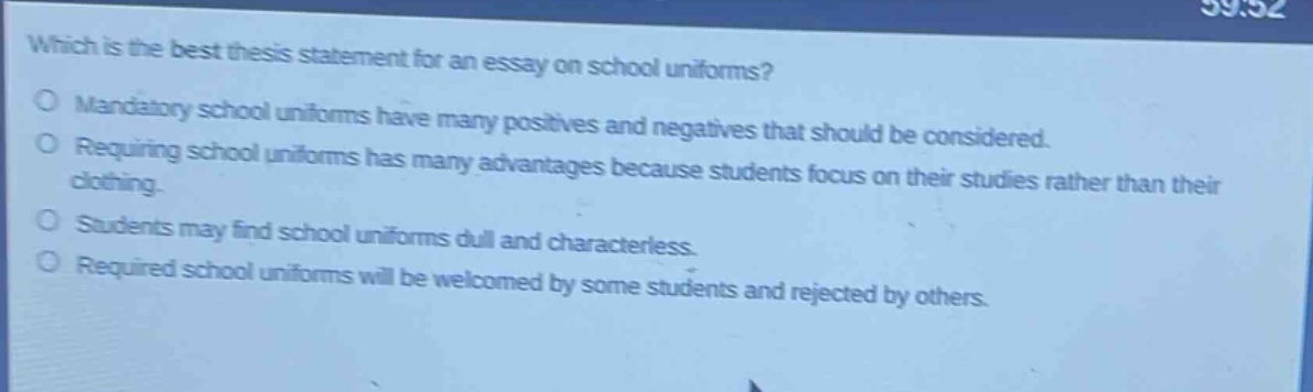 which is the best thesis statement for an essay on school uniforms?\no mandatory school uniforms have many positives and negatives that should be considered.\no requiring school uniforms has many advantages because students focus on their studies rather than their clothing.\no students may find school uniforms dull and characterless.\no required school uniforms will be welcomed by some students and rejected by others.