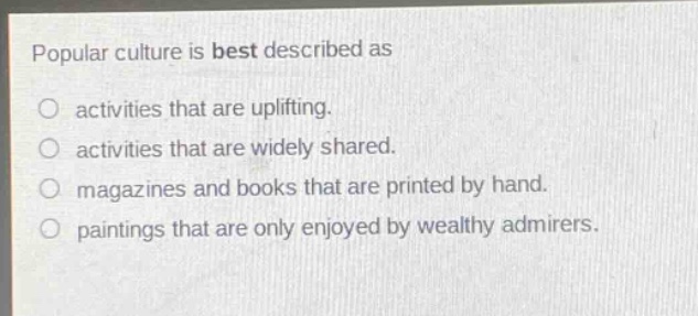 popular culture is best described as\nactivities that are uplifting.\nactivities that are widely shared.\nmagazines and books that are printed by hand.\npaintings that are only enjoyed by wealthy admirers.