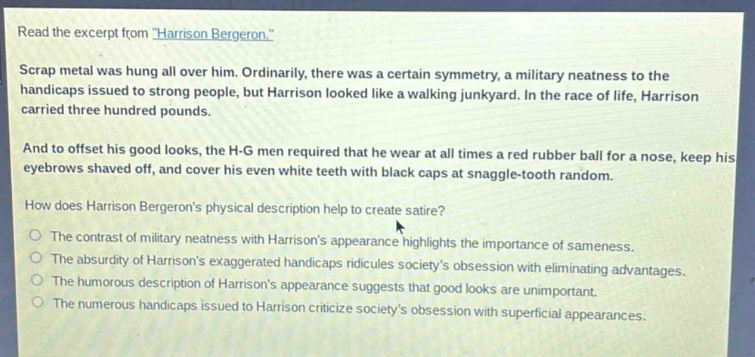 read the excerpt from \harrison bergeron.\ scrap metal was hung all over him. ordinarily, there was a certain symmetry, a military neatness to the handicaps issued to strong people, but harrison looked like a walking junkyard. in the race of life, harrison carried three hundred pounds. and to offset his good looks, the h - g men required that he wear at all times a red rubber ball for a nose, keep his eyebrows shaved off, and cover his even white teeth with black caps at snaggle - tooth random. how does harrison bergerons physical description help to create satire? the contrast of military neatness with harrisons appearance highlights the importance of sameness. the absurdity of harrisons exaggerated handicaps ridicules societys obsession with eliminating advantages. the humorous description of harrisons appearance suggests that good looks are unimportant. the numerous handicaps issued to harrison criticize societys obsession with superficial appearances.