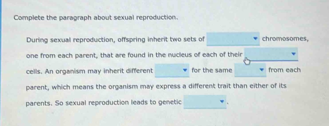 complete the paragraph about sexual reproduction. during sexual reproduction, offspring inherit two sets of chromosomes, one from each parent, that are found in the nucleus of each of their cells. an organism may inherit different for the same from each parent, which means the organism may express a different trait than either of its parents. so sexual reproduction leads to genetic