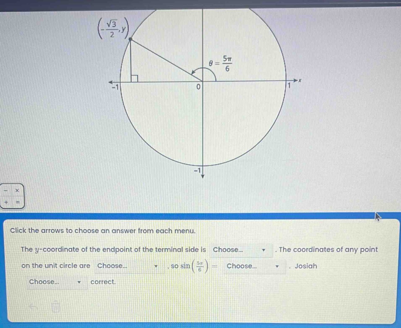 click the arrows to choose an answer from each menu. the y - coordinate of the endpoint of the terminal side is choose... . the coordinates of any point on the unit circle are choose... , so sin(5π/6)= choose... . josiah choose... correct.