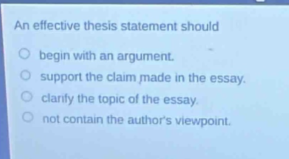 an effective thesis statement should\nbegin with an argument.\nsupport the claim made in the essay.\nclarify the topic of the essay.\nnot contain the authors viewpoint.