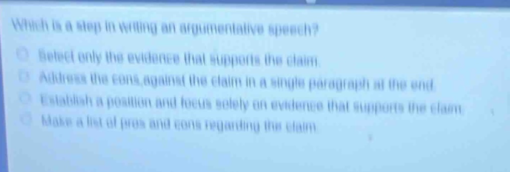 which is a step in writing an argumentative speech? select only the evidence that supports the claim. address the cons against the claim in a single paragraph at the end. establish a position and focus solely on evidence that supports the claim. make a list of pros and cons regarding the claim