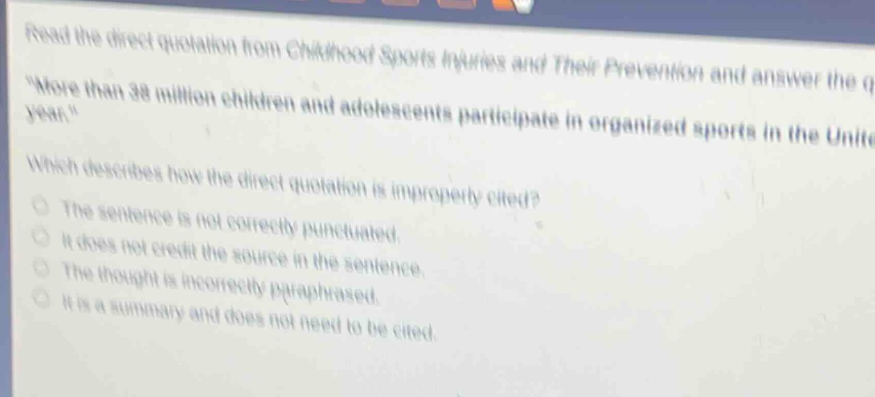 read the direct quotation from childhood sports injuries and their prevention and answer the q \more than 38 million children and adolescents participate in organized sports in the unite year.\ which describes how the direct quotation is improperly cited? the sentence is not correctly punctuated. it does not credit the source in the sentence. the thought is incorrectly paraphrased. it is a summary and does not need to be cited.