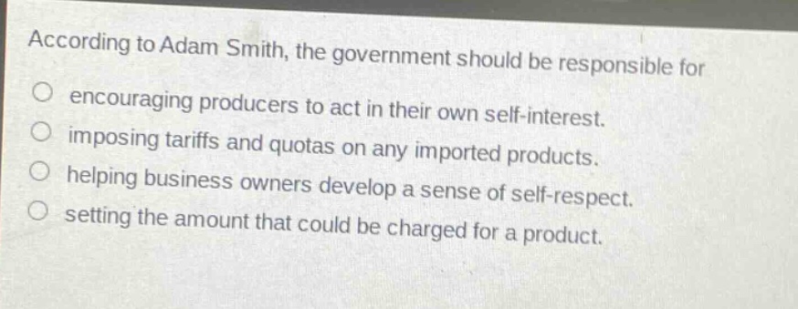 according to adam smith, the government should be responsible for\no encouraging producers to act in their own self - interest.\no imposing tariffs and quotas on any imported products.\no helping business owners develop a sense of self - respect.\no setting the amount that could be charged for a product.
