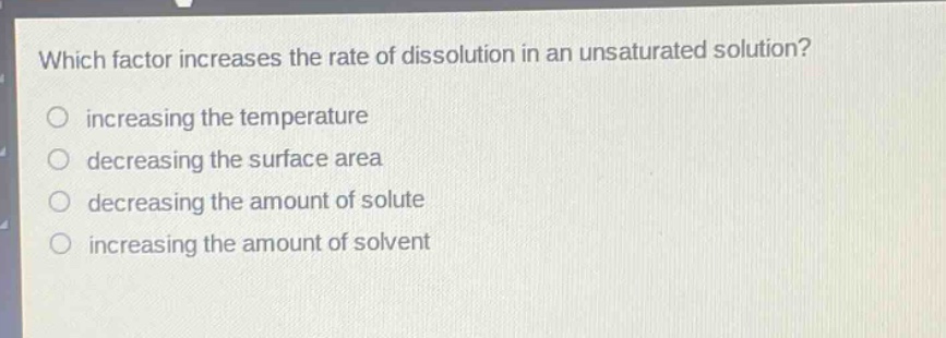 which factor increases the rate of dissolution in an unsaturated solution?\n increasing the temperature\n decreasing the surface area\n decreasing the amount of solute\n increasing the amount of solvent