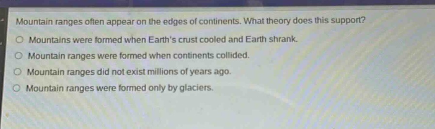 mountain ranges often appear on the edges of continents. what theory does this support?\nmountains were formed when earths crust cooled and earth shrank.\nmountain ranges were formed when continents collided.\nmountain ranges did not exist millions of years ago.\nmountain ranges were formed only by glaciers.
