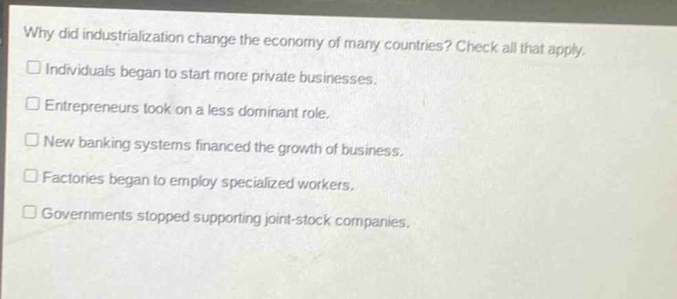 why did industrialization change the economy of many countries? check all that apply. individuals began to start more private businesses. entrepreneurs took on a less dominant role. new banking systems financed the growth of business. factories began to employ specialized workers. governments stopped supporting joint - stock companies.