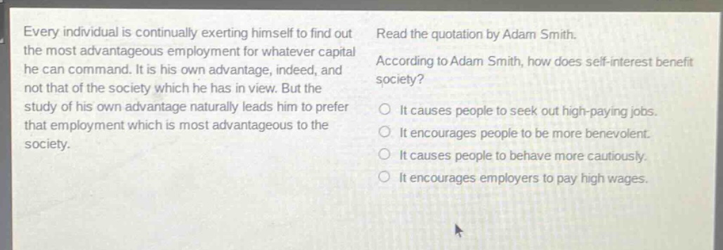 every individual is continually exerting himself to find out the most advantageous employment for whatever capital he can command. it is his own advantage, indeed, and not that of the society which he has in view. but the study of his own advantage naturally leads him to prefer that employment which is most advantageous to the society. read the quotation by adam smith. according to adam smith, how does self - interest benefit society? it causes people to seek out high - paying jobs. it encourages people to be more benevolent. it causes people to behave more cautiously. it encourages employers to pay high wages.