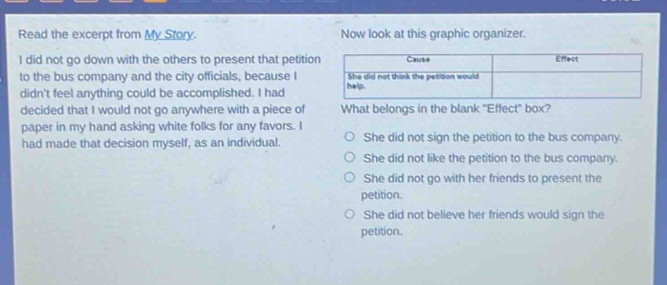 read the excerpt from my story. i did not go down with the others to present that petition to the bus company and the city officials, because i didnt feel anything could be accomplished. i had decided that i would not go anywhere with a piece of paper in my hand asking white folks for any favors. i had made that decision myself, as an individual. now look at this graphic organizer. cause effect she did not think the petition would help. what belongs in the blank effect box? she did not sign the petition to the bus company. she did not like the petition to the bus company. she did not go with her friends to present the petition. she did not believe her friends would sign the petition.