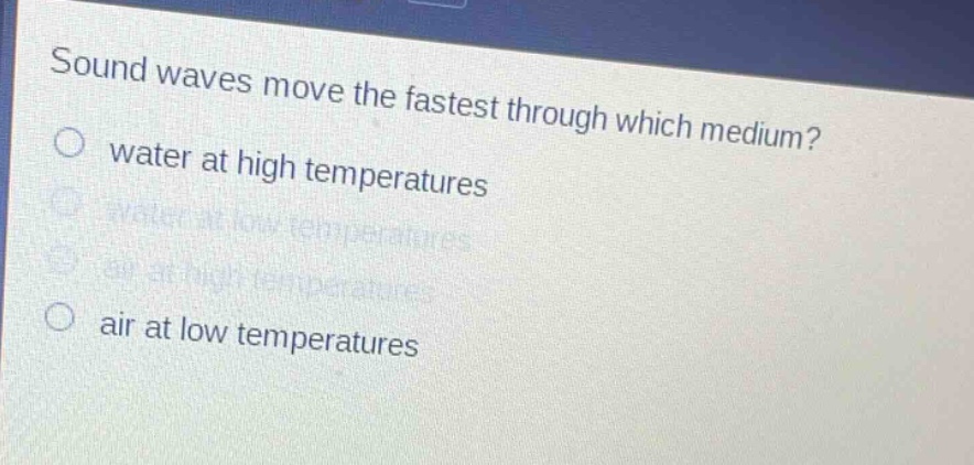 sound waves move the fastest through which medium?\no water at high temperatures\no water at low temperatures\no air at high temperatures\no air at low temperatures
