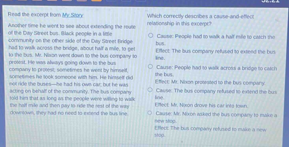 read the excerpt from my story. another time he went to see about extending the route of the day street bus. black people in a little community on the other side of the day street bridge had to walk across the bridge, about half a mile, to get to the bus. mr. nixon went down to the bus company to protest. he was always going down to the bus company to protest; sometimes he went by himself, sometimes he took someone with him. he himself did not ride the buses—he had his own car; but he was acting on behalf of the community. the bus company told him that as long as the people were willing to walk the half mile and then pay to ride the rest of the way downtown, they had no need to extend the bus line. which correctly describes a cause - and - effect relationship in this excerpt? cause: people had to walk a half mile to catch the bus. effect: the bus company refused to extend the bus line. cause: people had to walk across a bridge to catch the bus. effect: mr. nixon protested to the bus company. cause: the bus company refused to extend the bus line. effect: mr. nixon drove his car into town. cause: mr. nixon asked the bus company to make a new stop. effect: the bus company refused to make a new stop.
