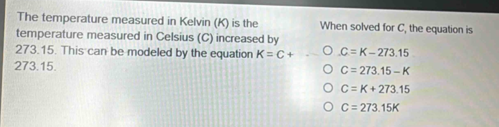 the temperature measured in kelvin (k) is the temperature measured in celsius (c) increased by 273.15. this can be modeled by the equation k = c + 273.15. when solved for c, the equation is o c = k - 273.15 o c = 273.15 - k o c = k + 273.15 o c = 273.15k