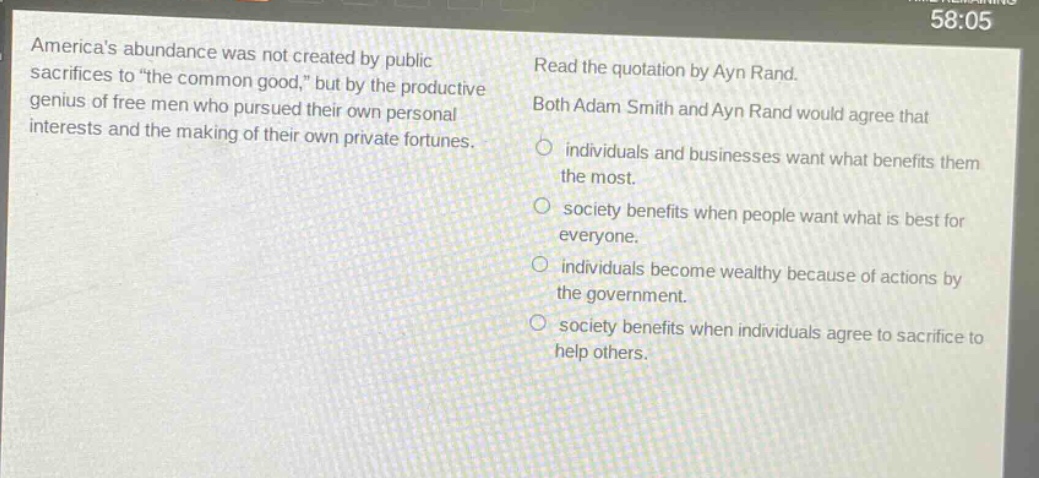 americas abundance was not created by public sacrifices to \the common good,\ but by the productive genius of free men who pursued their own personal interests and the making of their own private fortunes. read the quotation by ayn rand. both adam smith and ayn rand would agree that individuals and businesses want what benefits them the most. society benefits when people want what is best for everyone. individuals become wealthy because of actions by the government. society benefits when individuals agree to sacrifice to help others.