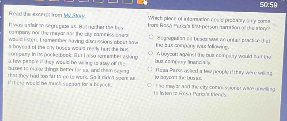 read the excerpt from my story. it was unfair to segregate us. but neither the bus company nor the mayor nor the city commissioners would listen. i remember having discussions about how a boycott of the city buses would really hurt the bus company in its pocketbook. but i also remember asking a few people if they would be willing to stay off the buses to make things better for us, and them saying that they had too far to go to work. so it didnt seem as if there would be much support for a boycott. which piece of information could probably only come from rosa parkss first - person narration of the story? segregation on buses was an unfair practice that the bus company was following. a boycott against the bus company would hurt the bus company financially. rosa parks asked a few people if they were willing to boycott the buses. the mayor and the city commissioner were unwilling to listen to rosa parkss friends.