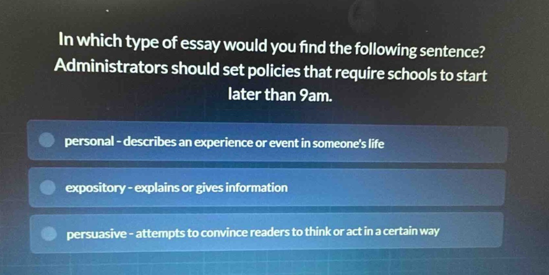 in which type of essay would you find the following sentence? administrators should set policies that require schools to start later than 9am. personal - describes an experience or event in someones life expository - explains or gives information persuasive - attempts to convince readers to think or act in a certain way