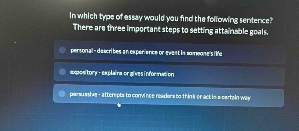 in which type of essay would you find the following sentence? there are three important steps to setting attainable goals. personal - describes an experience or event in someones life expository - explains or gives information persuasive - attempts to convince readers to think or act in a certain way