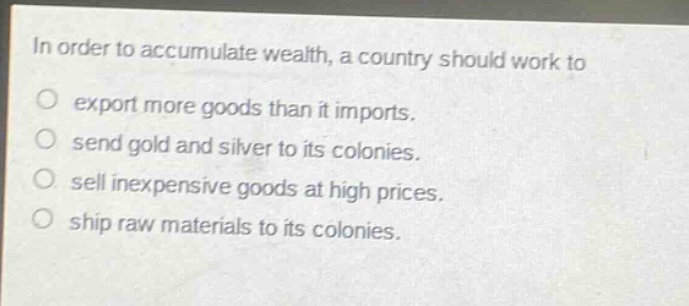 in order to accumulate wealth, a country should work to\no export more goods than it imports.\no send gold and silver to its colonies.\no sell inexpensive goods at high prices.\no ship raw materials to its colonies.