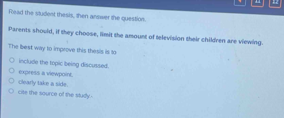 read the student thesis, then answer the question. parents should, if they choose, limit the amount of television their children are viewing. the best way to improve this thesis is to include the topic being discussed. express a viewpoint. clearly take a side. cite the source of the study.