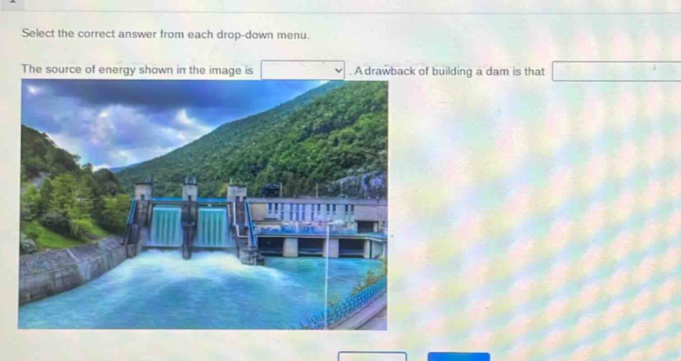 select the correct answer from each drop - down menu. the source of energy shown in the image is. a drawback of building a dam is that