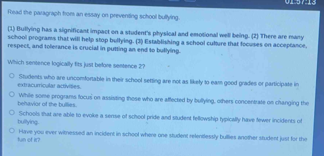 read the paragraph from an essay on preventing school bullying. (1) bullying has a significant impact on a students physical and emotional well being. (2) there are many school programs that will help stop bullying. (3) establishing a school culture that focuses on acceptance, respect, and tolerance is crucial in putting an end to bullying. which sentence logically fits just before sentence 2? students who are uncomfortable in their school setting are not as likely to earn good grades or participate in extracurricular activities. while some programs focus on assisting those who are affected by bullying, others concentrate on changing the behavior of the bullies. schools that are able to evoke a sense of school pride and student fellowship typically have fewer incidents of bullying. have you ever witnessed an incident in school where one student relentlessly bullies another student just for the fun of it?