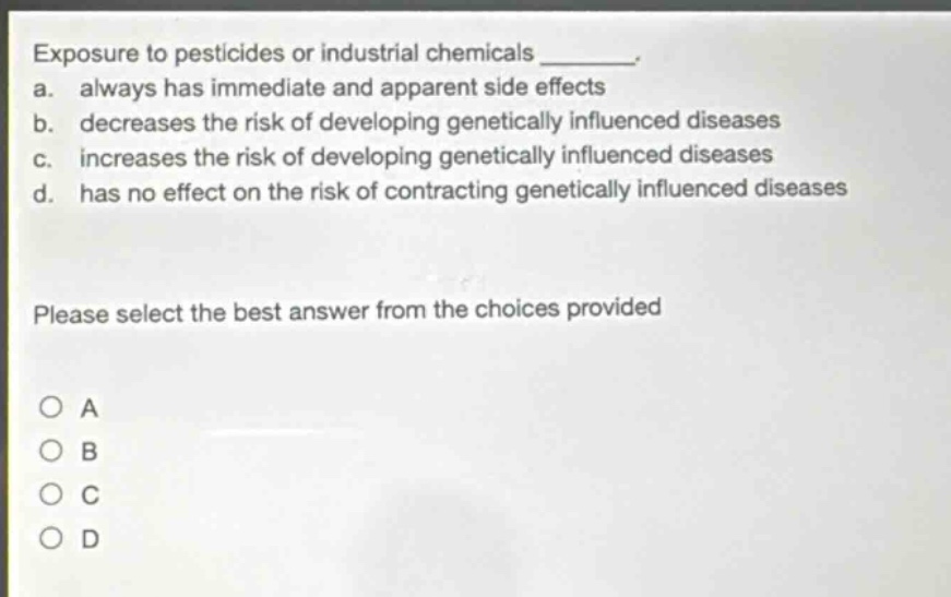 exposure to pesticides or industrial chemicals ________. a. always has immediate and apparent side effects b. decreases the risk of developing genetically influenced diseases c. increases the risk of developing genetically influenced diseases d. has no effect on the risk of contracting genetically influenced diseases please select the best answer from the choices provided